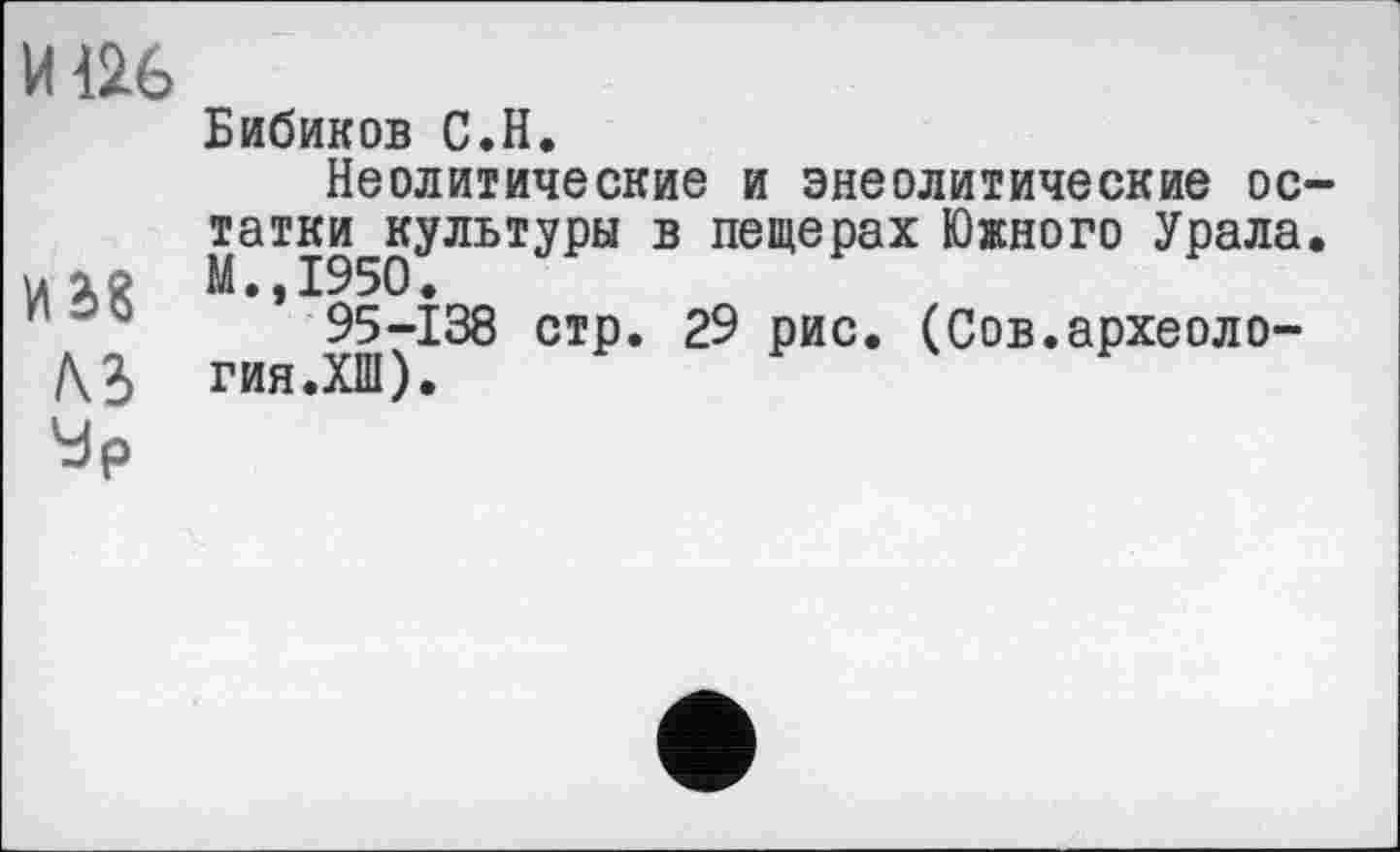 ﻿И126
Бибиков С.Н.
Неолитические и энеолитические остатки культуры в пещерах Южного Урала, uio М.,1950.
95-138 стр. 29 рис. (Сов.археоло-ЛЗ гия.ХШ).
^Р